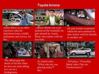 Aamir Khan as an office executive asks for directions from a traffic policeman and leaves. As the... ...officer checks out a car parked on the roadside, he gets alerted by Aamir Khan who comes with his two kids. The officer gets the shock of his life when he sees our man sitting in a car as a bridegroom. He gets further surprised when the next moment he sees Aamir with his friends in another car. As Aamir asks, “What role are you playing today?” the... ...VO plays, “Everyday. Many roles. One car. Toyota Innova” Toyota Innova   