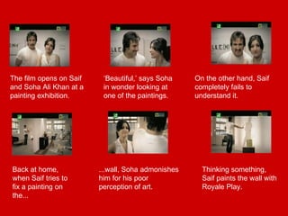 The film opens on Saif and Soha Ali Khan at a painting exhibition. ‘ Beautiful,’ says Soha in wonder looking at one of the paintings. On the other hand, Saif completely fails to understand it. Back at home, when Saif tries to fix a painting on the... ...wall, Soha admonishes him for his poor perception of art. Thinking something, Saif paints the wall with Royale Play. 