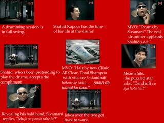 A drumming session is in full swing.  Shahid Kapoor has the time of his life at the drums  MVO: "Drums by Sivamani" The real drummer applauds Shahid's act."  Shahid, who's been pretending to play the drums, accepts the compliment  MVO: "Hair by new Clinic All Clear. Total Shampoo with vita ace  jo  dandruff  hatane ke saath ...  ... saath de kamal ke baal ."   Meanwhile, the puzzled star asks, "Dandruff  vo kya hota hai ?"  Revealing his bald head, Sivamani replies, " Mujh se pooch rahe ho ?"  Jokes over the two get back to work.  