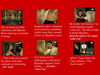 The ad opens on John Abraham and Bipasha Basu enjoying a romantic evening  Suddenly John's attention is diverted by something which looks like a strand of hair on Bipasha's attire.  He insists ' woh baal hai .” to which Bipasha replies “ nahin hai .” He tries to take it off but Bipasha...  playfully teases him again, “ nahin hai .”   ... They both run around the place with John adamant on removing...  ...the “ baal ”.   As it turns out it's nothing but a thread on Bipasha's apparel. John finally...  ... accepts, “ nahin hai .”   MVO: “ Naya  Clinic All Clear defence , Vita Ace  ke saath .”  