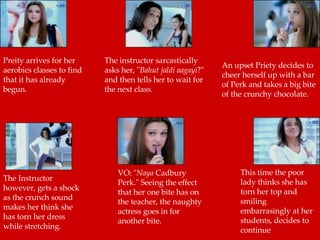 The instructor sarcastically asks her, " Bahut jaldi aagayi ?" and then tells her to wait for the next class.  An upset Priety decides to cheer herself up with a bar of Perk and takes a big bite of the crunchy chocolate.  The Instructor however, gets a shock as the crunch sound makes her think she has torn her dress while stretching.  VO: " Naya  Cadbury Perk." Seeing the effect that her one bite has on the teacher, the naughty actress goes in for another bite.  This time the poor lady thinks she has torn her top and smiling  embarrasingly at her students, decides to continue  Preity arrives for her aerobics classes to find that it has already  begun.  