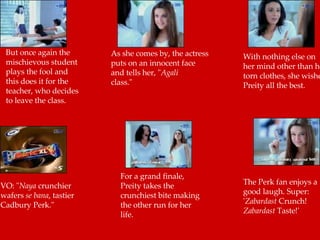 But once again the mischievous student plays the fool and this does it for the teacher, who decides to leave the class.  As she comes by, the actress  puts on an innocent face  and tells her, " Agali   class."  With nothing else on her mind other than her torn clothes, she wishes Preity all the best.  VO: " Naya  crunchier wafers  se bana , tastier Cadbury Perk."  For a grand finale, Preity takes the crunchiest bite making the other run for her life.  The Perk fan enjoys a good laugh. Super: ' Zabardast  Crunch!  Zabardast  Taste!'  
