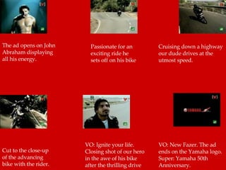 The ad opens on John Abraham displaying all his energy.  Passionate for an exciting ride he sets off on his bike  Cruising down a highway our dude drives at the utmost speed.  Cut to the close-up of the advancing bike with the rider.  VO: Ignite your life. Closing shot of our hero in the awe of his bike after the thrilling drive  VO: New Fazer. The ad ends on the Yamaha logo. Super: Yamaha 50th Anniversary.  