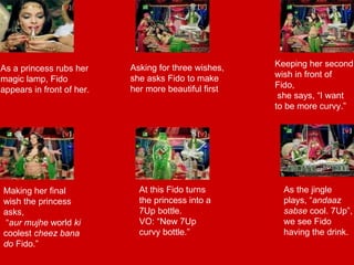 At this Fido turns the princess into a 7Up bottle.  VO: “New 7Up curvy bottle.” As a princess rubs her magic lamp, Fido appears in front of her. Asking for three wishes, she asks Fido to make her more beautiful first As the jingle plays, “ andaaz sabse  cool. 7Up”, we see Fido having the drink. Keeping her second wish in front of Fido, she says, “I want to be more curvy.” Making her final wish the princess asks, “ aur mujhe  world  ki  coolest  cheez bana do  Fido.” 