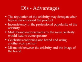 Dis - Advantages  The reputation of the celebrity may derogate after he/she has endorsed the product  Inconsistency in the professional popularity of the celebrity  Multi brand endorsements by the same celebrity would lead to overexposure  Celebrities endorsing one brand and using another (competitor) Mismatch between the celebrity and the image of the brand 