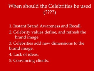 When should the Celebrities be used (????) 1. Instant Brand Awareness and Recall.  2. Celebrity values define, and refresh the  brand image.  3. Celebrities add new dimensions to the brand image.  4. Lack of ideas.  5. Convincing clients. 