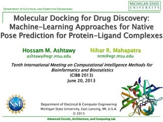 DEPARTMENT OF ELECTRICAL AND COMPUTER ENGINEERING
Advanced Circuits, Architecture, and Computing Lab
Molecular Docking for Drug Discovery:
Machine-Learning Approaches for Native
Pose Prediction for Protein-Ligand Complexes
Hossam M. Ashtawy
ashtawy@egr.msu.edu
Tenth International Meeting on Computational Intelligence Methods for
Bioinformatics and Biostatistics
(CIBB 2013)
June 20, 2013
Nihar R. Mahapatra
nrm@egr.msu.edu
Department of Electrical & Computer Engineering
Michigan State University, East Lansing, MI, U.S.A.
© 2013
 