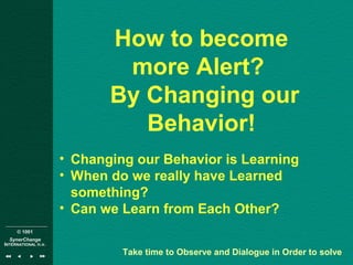 © 1001
SynerChange
INTERNATIONAL n.v.
How to become
more Alert?
By Changing our
Behavior!
• Changing our Behavior is Learning
• When do we really have Learned
something?
• Can we Learn from Each Other?
Take time to Observe and Dialogue in Order to solve
 