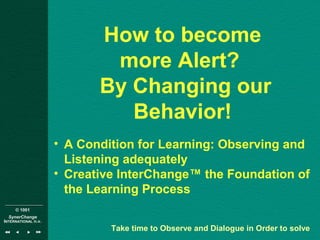 © 1001
SynerChange
INTERNATIONAL n.v.
How to become
more Alert?
By Changing our
Behavior!
• A Condition for Learning: Observing and
Listening adequately
• Creative InterChange™ the Foundation of
the Learning Process
Take time to Observe and Dialogue in Order to solve
 