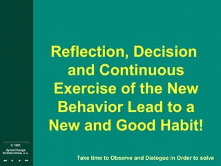 © 1001
SynerChange
INTERNATIONAL n.v.
Reflection, Decision
and Continuous
Exercise of the New
Behavior Lead to a
New and Good Habit!
Take time to Observe and Dialogue in Order to solve
 