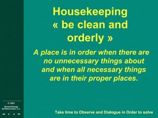 © 1001
SynerChange
INTERNATIONAL n.v.
Housekeeping
« be clean and
orderly »
A place is in order when there are
no unnecessary things about
and when all necessary things
are in their proper places.
Take time to Observe and Dialogue in Order to solve
 