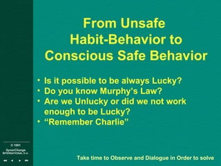 © 1001
SynerChange
INTERNATIONAL n.v.
From Unsafe
Habit-Behavior to
Conscious Safe Behavior
• Is it possible to be always Lucky?
• Do you know Murphy’s Law?
• Are we Unlucky or did we not work
enough to be Lucky?
• “Remember Charlie”
Take time to Observe and Dialogue in Order to solve
 
