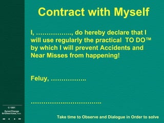 © 1001
SynerChange
INTERNATIONAL n.v.
Contract with Myself
I, …………….., do hereby declare that I
will use regularly the practical TO DO™
by which I will prevent Accidents and
Near Misses from happening!
Feluy, ……………..
……………..……………..
Take time to Observe and Dialogue in Order to solve
 