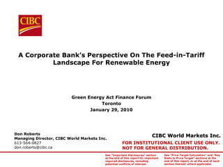 A Corporate Bank’s Perspective On The Feed-in-Tariff
          Landscape For Renewable Energy




                          Green Energy Act Finance Forum
                                     Toronto
                                 January 29, 2010




Don Roberts
Managing Director, CIBC World Markets Inc.
                                                                           CIBC World Markets Inc.
613-564-0827                                         FOR INSTITUTIONAL CLIENT USE ONLY.
don.roberts@cibc.ca                                  NOT FOR GENERAL DISTRIBUTION.
                                         See "Important Disclosures" section       See "Price Target Calculation" and "Key
                                         at the end of this report for important   Risks to Price Target" sections at the
                                         required disclosures, including           end of this report, or at the end of each
                                         potential conflicts of interest.          section thereof, where applicable.
 