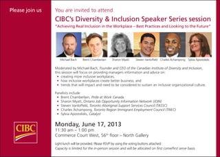 You are invited to attend
CIBC’s Diversity & Inclusion Speaker Series session
“Achieving Real Inclusion in the Workplace – Best Practices and Looking to the Future”
Michael Bach Brent Chamberlain Sharon Myatt Steven Vanloffeld Charles Achampong Sylvia Apostolidis
Moderated by Michael Bach, Founder and CEO of the Canadian Institute of Diversity and Inclusion,
this session will focus on providing managers information and advice on:
•	 creating more inclusive workplaces;
•	 how inclusive workplaces create better business; and
•	 trends that will impact and need to be considered to sustain an inclusive organizational culture.
Panelists include:
•	 Brent Chamberlain, Pride at Work Canada
•	 Sharon Myatt, Ontario Job Opportunity Information Network (JOIN)
•	 Steven Vanloffeld, Toronto Aboriginal Support Services Council (TASSC)
•	 Charles Achampong, Toronto Region Immigrant Employment Council (TRIEC)
•	 Sylvia Apostolidis, Catalyst
Monday, June 17, 2013
11:30 am – 1:00 pm
Commerce Court West, 56th
floor – North Gallery
Light lunch will be provided. Please RSVP by using the voting buttons attached.
Capacity is limited for the in-person session and will be allocated on first come/first serve basis.
Please join us
 