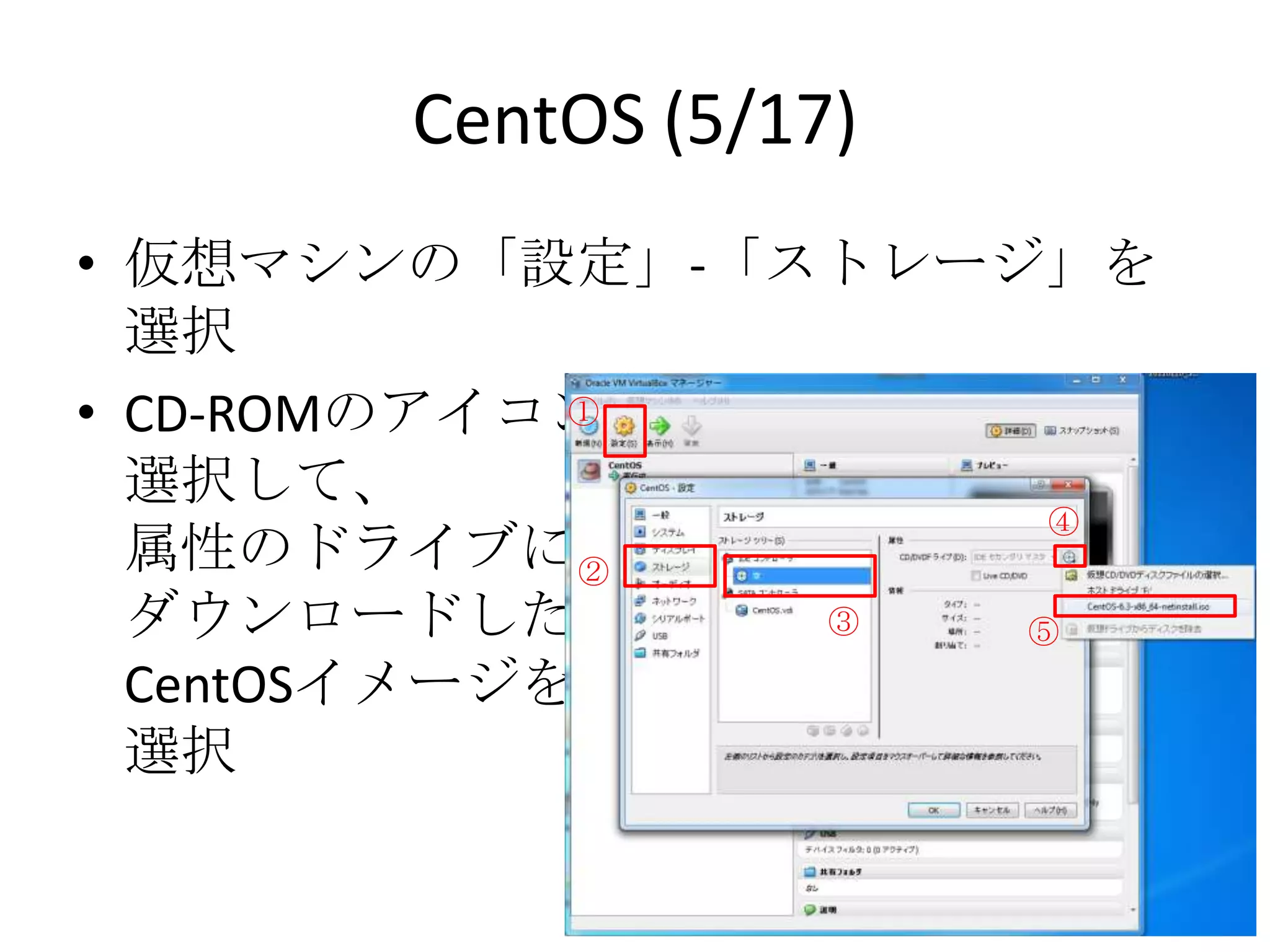 CentOS (5/17)
• 仮想マシンの「設定」-「ストレージ」を選択
• CD-ROMのアイコンを
  選択して、       ①

  属性のドライブに
                       ④
  ダウンロードした ②
  CentOSイメージを     ③   ⑤
  選択
 