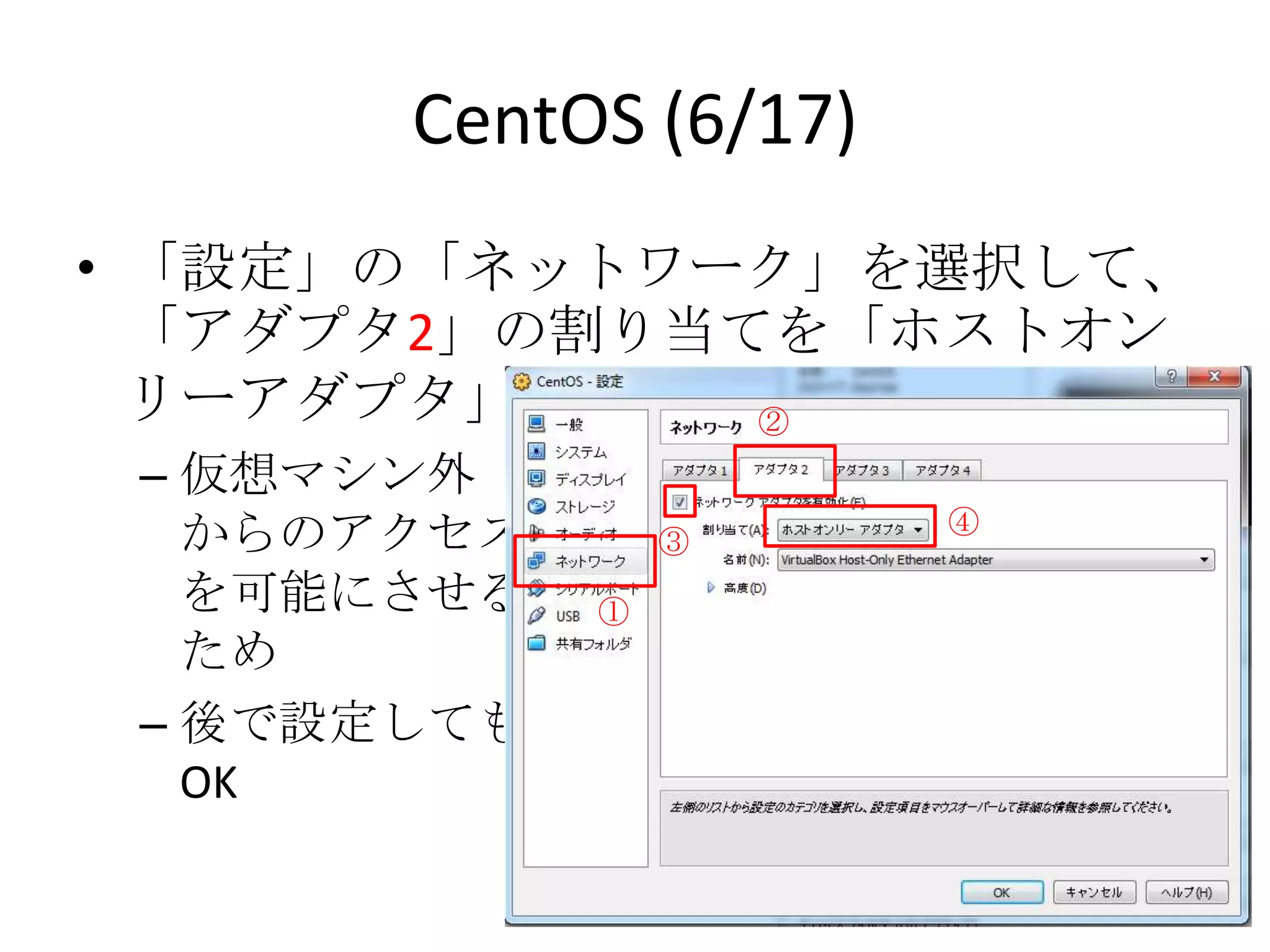 CentOS (6/17)
• 「設定」の「ネットワーク」を選択して、「アダプ
  タ2」の割り当てを「ホストオンリーアダプタ」に
  設定            ②
 – 仮想マシン外
                       ④
   からのアクセス       ③
   を可能にさせる   ①
   ため
 – 後で設定しても
   OK
 