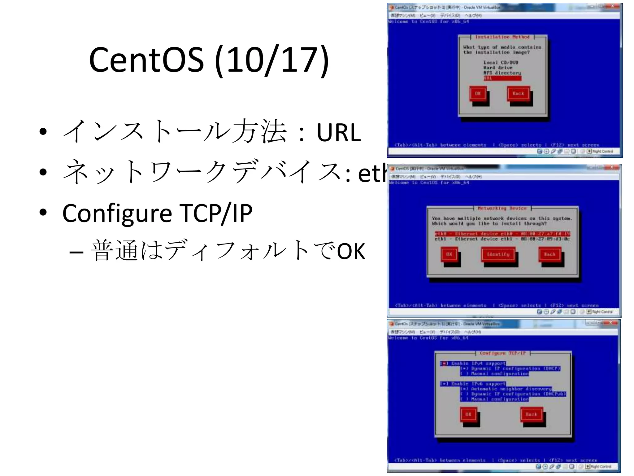 CentOS (10/17)
• インストール方法：URL
• ネットワークデバイス: eth0
• Configure TCP/IP
 – 普通はディフォルトでOK
 