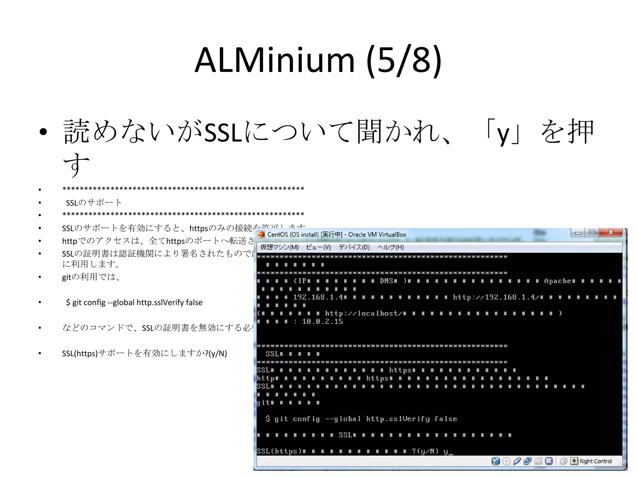ALMinium (5/8)
• 読めないがSSLについて聞かれ、「y」を押す
•   *******************************************************
•    SSLのサポート
•   *******************************************************
•   SSLのサポートを有効にすると、httpsのみの接続を許可します。
•   httpでのアクセスは、全てhttpsのポートへ転送されるようになります。
•   SSLの証明書は認証機関により署名されたものではありません。通信の暗号化のみ
    に利用します。
•   gitの利用では、

•   $ git config --global http.sslVerify false

•   などのコマンドで、SSLの証明書を無効にする必要があります。

•   SSL(https)サポートを有効にしますか?(y/N)
 