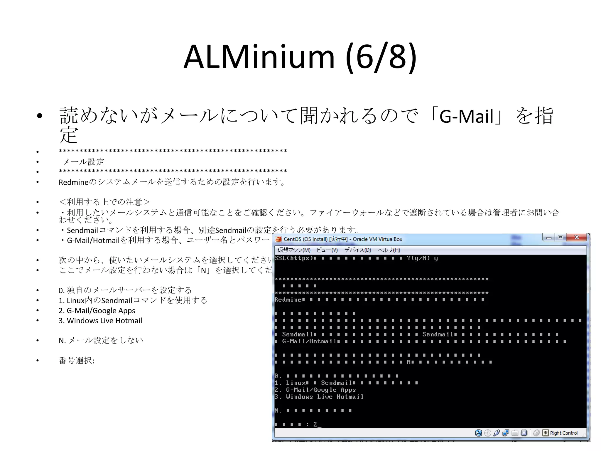 ALMinium (6/8)
• 読めないがメールについて聞かれるので「G-Mail」を指定
•   *******************************************************
•    メール設定
•   *******************************************************
•   Redmineのシステムメールを送信するための設定を行います。

•   ＜利用する上での注意＞
•   ・利用したいメールシステムと通信可能なことをご確認ください。ファイアーウォールなどで遮断されている場合は管理者にお問い合わせください。
•   ・Sendmailコマンドを利用する場合、別途Sendmailの設定を行う必要があります。
•   ・G-Mail/Hotmailを利用する場合、ユーザー名とパスワードがあれば利用可能です。

•   次の中から、使いたいメールシステムを選択してください。
•   ここでメール設定を行わない場合は「N」を選択してください。

•   0. 独自のメールサーバーを設定する
•   1. Linux内のSendmailコマンドを使用する
•   2. G-Mail/Google Apps
•   3. Windows Live Hotmail

•   N. メール設定をしない

•   番号選択:
 