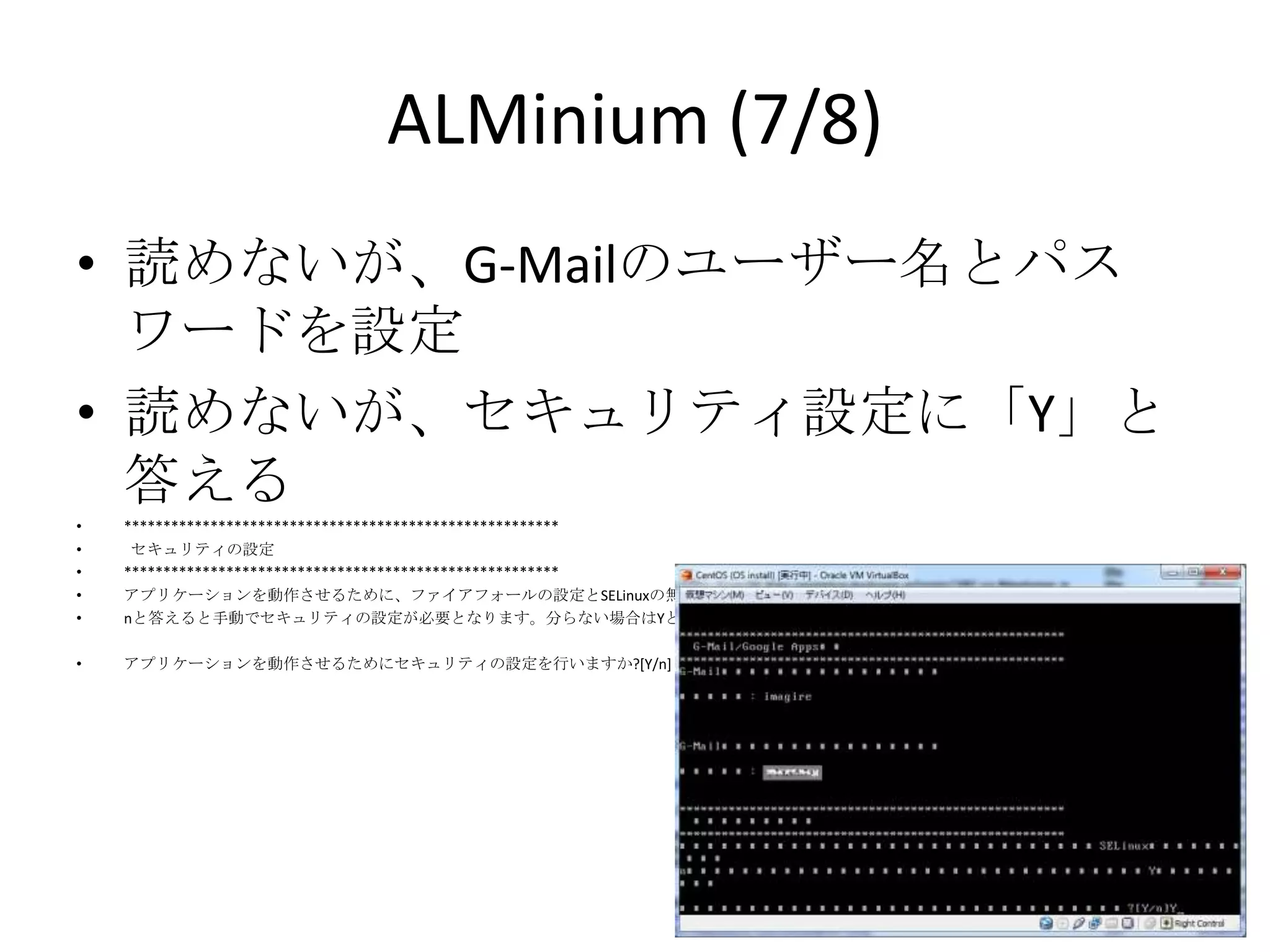 ALMinium (7/8)
• 読めないが、G-Mailのユーザー名とパスワー
  ドを設定
• 読めないが、セキュリティ設定に「Y」と答える
•   *******************************************************
•    セキュリティの設定
•   *******************************************************
•   アプリケーションを動作させるために、ファイアフォールの設定とSELinuxの無効化を行います。
•   nと答えると手動でセキュリティの設定が必要となります。分らない場合はYと答えてください。

•   アプリケーションを動作させるためにセキュリティの設定を行いますか?[Y/n]
 