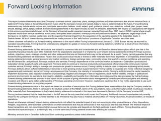 Forward Looking Information
2
Monetary amounts are in Canadian dollars and from continuing operations unless noted otherwise
This report contains statements about the Company’s business outlook, objectives, plans, strategic priorities and other statements that are not historical facts. A
statement Finning makes is forward-looking when it uses what the Company knows and expects today to make a statement about the future. Forward-looking
statements may include words such as aim, anticipate, assumption, believe, could, expect, goal, guidance, intend, may, objective, outlook, plan, project, seek,
should, strategy, strive, target, and will. Forward-looking statements in this report include, but are not limited to, statements with respect to: expectations with respect
to the economy and associated impact on the Company’s financial results; expected revenue; expected free cash flow; EBIT margin; ROIC; market share growth;
expected results from service excellence action plans; anticipated asset utilization; inventory turns and parts service levels; the expected target range of the
Company’s net debt to invested capital ratio; and the expected financial impact from the acquisition of the operating assets of the Caterpillar dealer in
Saskatchewan. All such forward-looking statements are made pursuant to the ‘safe harbour’ provisions of applicable Canadian securities laws.
Unless otherwise indicated by us, forward-looking statements in this report reflect Finning’s expectations at January 21, 2016. Except as may be required by
Canadian securities laws, Finning does not undertake any obligation to update or revise any forward-looking statement, whether as a result of new information,
future events, or otherwise.
Forward-looking statements, by their very nature, are subject to numerous risks and uncertainties and are based on several assumptions which give rise to the
possibility that actual results could differ materially from the expectations expressed in or implied by such forward-looking statements and that Finning’s business
outlook, objectives, plans, strategic priorities and other statements that are not historical facts may not be achieved. As a result, Finning cannot guarantee that any
forward-looking statement will materialize. Factors that could cause actual results or events to differ materially from those expressed in or implied by these forward-
looking statements include: general economic and market conditions; foreign exchange rates; commodity prices; the level of customer confidence and spending,
and the demand for, and prices of, Finning’s products and services; Finning’s dependence on the continued market acceptance of Caterpillar’s products and
Caterpillar’s timely supply of parts and equipment; Finning’s ability to continue to improve productivity and operational efficiencies while continuing to maintain
customer service; Finning’s ability to manage cost pressures as growth in revenue occurs; Finning’s ability to reduce costs in response to slowing activity levels;
Finning’s ability to attract sufficient skilled labour resources to meet growing product support demand; Finning’s ability to negotiate and renew collective bargaining
agreements with satisfactory terms for Finning’s employees and the Company; the intensity of competitive activity; Finning’s ability to raise the capital needed to
implement its business plan; regulatory initiatives or proceedings, litigation and changes in laws or regulations; stock market volatility; changes in political and
economic environments for operations; the integrity, reliability, availability and benefits from information technology and the data processed by that technology.
Forward-looking statements are provided in this report for the purpose of giving information about management’s current expectations and plans and allowing
investors and others to get a better understanding of Finning’s operating environment. However, readers are cautioned that it may not be appropriate to use such
forward-looking statements for any other purpose.
Forward-looking statements made in this report are based on a number of assumptions that Finning believed were reasonable on the day the Company made the
forward-looking statements. Refer in particular to the Outlook section of this MD&A. Some of the assumptions, risks, and other factors which could cause results to
differ materially from those expressed in the forward-looking statements contained in this report are discussed in Section 4 of the Company’s current AIF.
Finning cautions readers that the risks described in the AIF are not the only ones that could impact the Company. Additional risks and uncertainties not currently
known to the Company or that are currently deemed to be immaterial may also have a material adverse effect on Finning’s business, financial condition, or results of
operations.
Except as otherwise indicated, forward-looking statements do not reflect the potential impact of any non-recurring or other unusual items or of any dispositions,
mergers, acquisitions, other business combinations or other transactions that may be announced or that may occur after the date hereof. The financial impact of
these transactions and non-recurring and other unusual items can be complex and depends on the facts particular to each of them. Finning therefore cannot
describe the expected impact in a meaningful way or in the same way Finning presents known risks affecting its business.
 