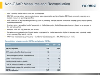 Non-GAAP Measures and Reconciliation
8
 EBIT: earnings before finance costs and income taxes
 EBITDA: earnings before finance costs, income taxes, depreciation and amortization; EBITDA is commonly regarded as an
indirect measure of operating cash flow
 Free cash flow (FCF): cash flow provided by (used in) operating activities less net additions to property, plant, and equipment
and intangible assets
 Inventory turns = annualized cost of goods sold for the last six months divided by average inventory, based on an average of
the last two quarters
 Net debt: short and long term debt, net of cash
 Parts turns = annualized cost of goods related to parts sold for the last six months divided by average parts inventory, based
on an average of the last six months
 TRIF: total recordable injury frequency = (number of recordable injuries x 200,000) / exposure hours
$ millions 2014 2015 LTM
EBITDA reported 720 602
ERP costs write-off in South America 12 -
Labour disruption costs in South America 2 -
Global severance costs 13 48
Facility closure costs in Canada - 2
Loss on building sublease in Canada - 6
Saskatchewan dealership acquisition costs - 3
EBITDA adjusted 747 661
Reconciliation between reported EBITDA and adjusted EBITDA
 