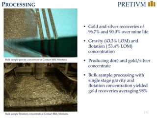 19
 Gold and silver recoveries of
96.7% and 90.0% over mine life
 Gravity (43.3% LOM) and
flotation ( 53.4% LOM)
concentration
 Producing doré and gold/silver
concentrate
 Bulk sample processing with
single stage gravity and
flotation concentration yielded
gold recoveries averaging 98%
PROCESSING
Bulk sample gravity concentrate at Contact Mill, Montana
Bulk sample flotation concentrate at Contact Mill, Montana
 