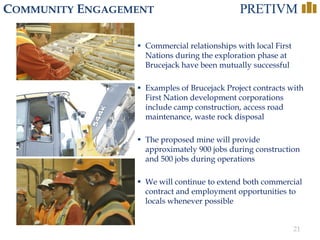 21
COMMUNITY ENGAGEMENT
 Commercial relationships with local First
Nations during the exploration phase at
Brucejack have been mutually successful
 Examples of Brucejack Project contracts with
First Nation development corporations
include camp construction, access road
maintenance, waste rock disposal
 The proposed mine will provide
approximately 900 jobs during construction
and 500 jobs during operations
 We will continue to extend both commercial
contract and employment opportunities to
locals whenever possible
 