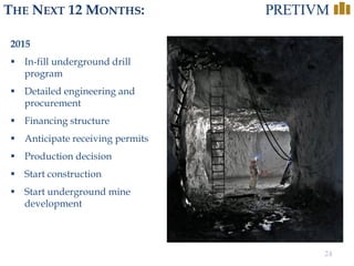 24
THE NEXT 12 MONTHS:
2015
 In-fill underground drill
program
 Detailed engineering and
procurement
 Financing structure
 Anticipate receiving permits
 Production decision
 Start construction
 Start underground mine
development
 