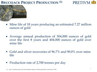 7
BRUCEJACK PROJECT PRODUCTION (1)
• Mine life of 18 years producing an estimated 7.27 million
ounces of gold
• Average annual production of 504,000 ounces of gold
over the first 8 years and 404,000 ounces of gold over
mine life
 Gold and silver recoveries of 96.7% and 90.0% over mine
life
 Production rate of 2,700 tonnes per day
(1) Source: Feasibility Study and Technical Report Update on the Brucejack Project, dated June 19, 2014
 