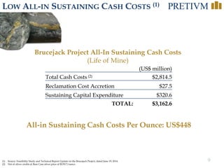 9
LOW ALL-IN SUSTAINING CASH COSTS (1)
(1) Source: Feasibility Study and Technical Report Update on the Brucejack Project, dated June 19, 2014.
(2) Net of silver credits at Base Case silver price of $US17/ounce.
All-in Sustaining Cash Costs Per Ounce: US$448
(US$ million)
Total Cash Costs (2) $2,814.5
Reclamation Cost Accretion $27.5
Sustaining Capital Expenditure $320.6
TOTAL: $3,162.6
Brucejack Project All-In Sustaining Cash Costs
(Life of Mine)
 
