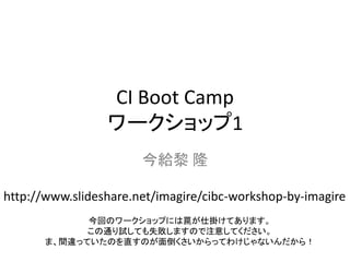 CI Boot Camp
                 ワークショップ1
                       今給黎 隆

http://www.slideshare.net/imagire/cibc-workshop-by-imagire
             今回のワークショップには罠が仕掛けてあります。
             この通り試しても失敗しますので注意してください。
       ま、間違っていたのを直すのが面倒くさいからってわけじゃないんだから！
 