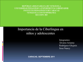 REPÚBLICA BOLIVARIANA DE VENEZUELAUNIVERSIDAD PEDAGÓGICA EXPERIMENTAL LIBERTADORINSTITUTO PEDAGÓGICO DE CARACASVENEZUELA CONTEMPORANEASECCIÓN: 003CARACAS, septiembre 2011Universidad Pedagógica Experimental LibertadorInstituto Pedagógico de CaracasDepartamento de Geografía e HistoriaCátedra: Historia de VenezuelaCurso: Venezuela ContemporáneaSección: 003  Importancia de la Ciberlingua en niños y adolescentes Integrantes: Álvarez Arianny Rodríguez Ghypsis Sosa Nancy 