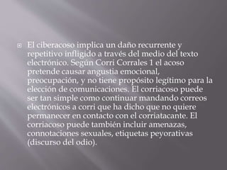  El ciberacoso implica un daño recurrente y
repetitivo infligido a través del medio del texto
electrónico. Según Corri Corrales 1 el acoso
pretende causar angustia emocional,
preocupación, y no tiene propósito legítimo para la
elección de comunicaciones. El corriacoso puede
ser tan simple como continuar mandando correos
electrónicos a corri que ha dicho que no quiere
permanecer en contacto con el corriatacante. El
corriacoso puede también incluir amenazas,
connotaciones sexuales, etiquetas peyorativas
(discurso del odio).
 