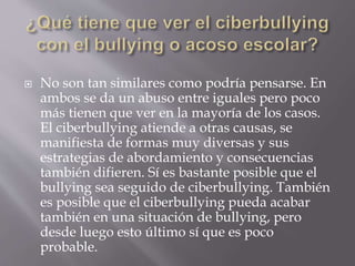  No son tan similares como podría pensarse. En
ambos se da un abuso entre iguales pero poco
más tienen que ver en la mayoría de los casos.
El ciberbullying atiende a otras causas, se
manifiesta de formas muy diversas y sus
estrategias de abordamiento y consecuencias
también difieren. Sí es bastante posible que el
bullying sea seguido de ciberbullying. También
es posible que el ciberbullying pueda acabar
también en una situación de bullying, pero
desde luego esto último sí que es poco
probable.
 