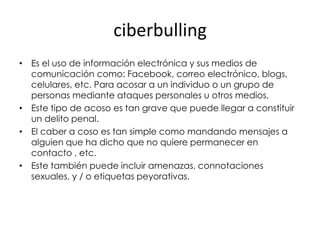 ciberbulling
• Es el uso de información electrónica y sus medios de
  comunicación como: Facebook, correo electrónico, blogs,
  celulares, etc. Para acosar a un individuo o un grupo de
  personas mediante ataques personales u otros medios.
• Este tipo de acoso es tan grave que puede llegar a constituir
  un delito penal.
• El caber a coso es tan simple como mandando mensajes a
  alguien que ha dicho que no quiere permanecer en
  contacto , etc.
• Este también puede incluir amenazas, connotaciones
  sexuales, y / o etiquetas peyorativas.
 