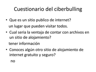 Cuestionario del ciberbulling
• Que es un sitio publico de internet?
  un lugar que pueden visitar todos.
• Cual seria la ventaja de contar con archivos en
   un sitio de alojamiento?
  tener información
• Conoces algún otro sitio de alojamiento de
   internet gratuito y seguro?
    no
 
