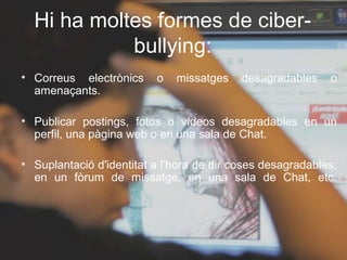 Hi ha moltes formes de ciber-
            bullying:
• Correus electrònics     o   missatges    desagradables    o
  amenaçants.

• Publicar postings, fotos o vídeos desagradables en un
  perfil, una pàgina web o en una sala de Chat.

• Suplantació d'identitat a l’hora de dir coses desagradables,
  en un fòrum de missatge, en una sala de Chat, etc.
 