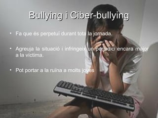 Bullying i Ciber-bullying
• Fa que és perpetuï durant tota la jornada.

• Agreuja la situació i infringeix un perjudici encara major
  a la víctima.

• Pot portar a la ruïna a molts joves
 