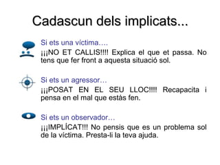 Cadascun dels implicats...
• Si ets una víctima….
• ¡¡¡NO ET CALLIS!!!! Explica el que et passa. No
  tens que fer front a aquesta situació sol.

• Si ets un agressor…
• ¡¡¡POSAT EN EL SEU LLOC!!!! Recapacita i
  pensa en el mal que estàs fen.

• Si ets un observador…
  ¡¡¡IMPLÍCAT!!! No pensis que es un problema sol
  de la víctima. Presta-li la teva ajuda.
 