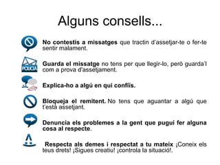 Alguns consells...
•   No contestis a missatges que tractin d’assetjar-te o fer-te
    sentir malament.

•   Guarda el missatge no tens per que llegir-lo, però guarda’l
    com a prova d'assetjament.

•   Explica-ho a algú en qui confiïs.

•   Bloqueja el remitent. No tens que aguantar a algú que
    t’està assetjant.

•   Denuncia els problemes a la gent que pugui fer alguna
    cosa al respecte.

•    Respecta als demes i respectat a tu mateix ¡Coneix els
    teus drets! ¡Sigues creatiu! ¡controla la situació!.
 
