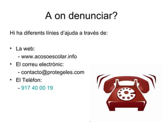 A on denunciar?
Hi ha diferents línies d’ajuda a través de:

• La web:
   - www.acosoescolar.info
• El correu electrònic:
   - contacto@protegeles.com
• El Telèfon:
   - 917 40 00 19
 