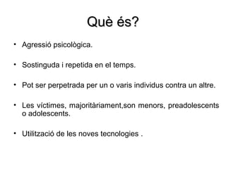 Què és?
• Agressió psicològica.

• Sostinguda i repetida en el temps.

• Pot ser perpetrada per un o varis individus contra un altre.

• Les víctimes, majoritàriament,son menors, preadolescents
  o adolescents.

• Utilització de les noves tecnologies .
 