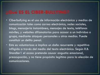 • Ciberbullying es el uso de información electrónica y medios de
  comunicación tales como correo electrónico, redes sociales,
  blogs, mensajería instantánea, mensajes de texto, teléfonos
  móviles, y websites difamatorios para acosar a un individuo o
  grupo, mediante ataques personales u otros medios. Puede
  constituir un delito penal.
• Esto es voluntarioso e implica un daño recurrente y repetitivo
  infligido a través del medio del texto electrónico. Según R.B.
  Standler1 el acoso pretende causar angustia emocional,
  preocupación, y no tiene propósito legítimo para la elección de
  comunicaciones.
 