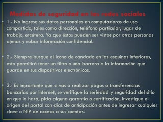 • 1.- No ingrese sus datos personales en computadoras de uso
  compartido, tales como dirección, teléfono particular, lugar de
  trabajo, etcétera. Ya que éstos pueden ser vistos por otras personas
  ajenas y robar información confidencial.

• 2.- Siempre busque el icono de candado en las esquinas inferiores,
  esto permitirá tener un filtro o una barrera a la información que
  guarde en sus dispositivos electrónicos.

• 3.- Es importante que si vas a realizar pagos o transferencias
  bancarias por Internet, se verifique la seriedad y seguridad del sitio
  en que lo hará, pida alguna garantía o certificación, investigue el
  origen del portal con días de anticipación antes de ingresar cualquier
  clave o NIP de acceso a sus cuentas.
 