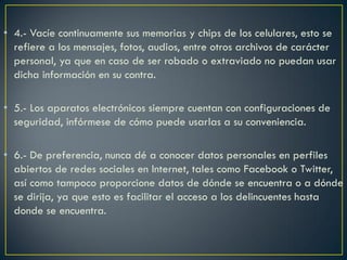 • 4.- Vacíe continuamente sus memorias y chips de los celulares, esto se
  refiere a los mensajes, fotos, audios, entre otros archivos de carácter
  personal, ya que en caso de ser robado o extraviado no puedan usar
  dicha información en su contra.

• 5.- Los aparatos electrónicos siempre cuentan con configuraciones de
  seguridad, infórmese de cómo puede usarlas a su conveniencia.

• 6.- De preferencia, nunca dé a conocer datos personales en perfiles
  abiertos de redes sociales en Internet, tales como Facebook o Twitter,
  así como tampoco proporcione datos de dónde se encuentra o a dónde
  se dirija, ya que esto es facilitar el acceso a los delincuentes hasta
  donde se encuentra.
 