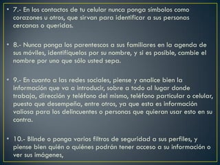 • 7.- En los contactos de tu celular nunca ponga símbolos como
  corazones u otros, que sirvan para identificar a sus personas
  cercanas o queridas.

• 8.- Nunca ponga los parentescos a sus familiares en la agenda de
  sus móviles, identifíquelos por su nombre, y si es posible, cambie el
  nombre por uno que sólo usted sepa.

• 9.- En cuanto a las redes sociales, piense y analice bien la
  información que va a introducir, sobre a todo al lugar donde
  trabaja, dirección y teléfono del mismo, teléfono particular o celular,
  puesto que desempeña, entre otros, ya que esta es información
  valiosa para los delincuentes o personas que quieran usar esto en su
  contra.

• 10.- Blinde o ponga varios filtros de seguridad a sus perfiles, y
  piense bien quién o quiénes podrán tener acceso a su información o
  ver sus imágenes,
 
