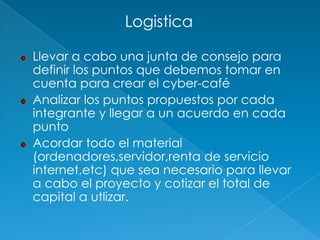 Logistica

Llevar a cabo una junta de consejo para
definir los puntos que debemos tomar en
cuenta para crear el cyber-café
Analizar los puntos propuestos por cada
integrante y llegar a un acuerdo en cada
punto
Acordar todo el material
(ordenadores,servidor,renta de servicio
internet,etc) que sea necesario para llevar
a cabo el proyecto y cotizar el total de
capital a utlizar.
 