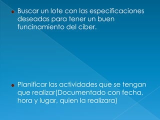 Buscar un lote con las especificaciones
deseadas para tener un buen
funcinamiento del ciber.




Planificar las actividades que se tengan
que realizar(Documentado con fecha,
hora y lugar, quien la realizara)
 